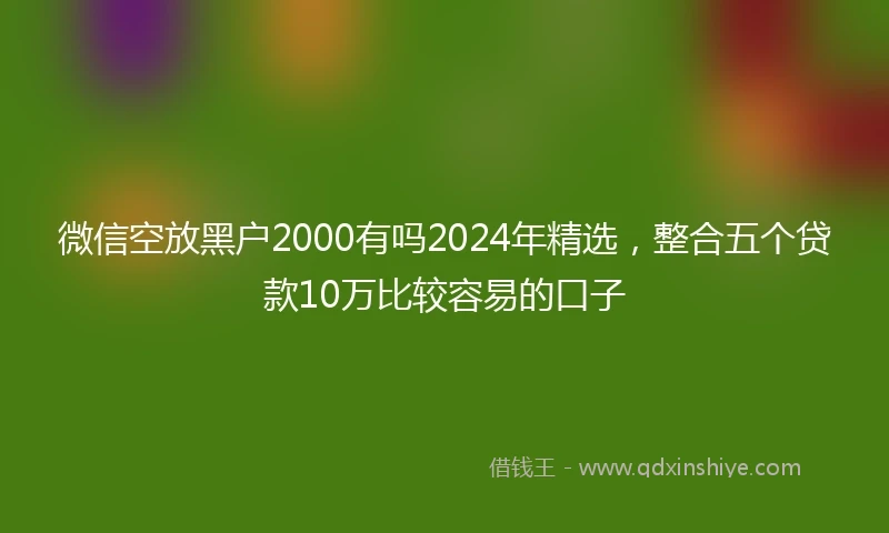 微信空放黑户2000有吗2024年精选，整合五个贷款10万比较容易的口子