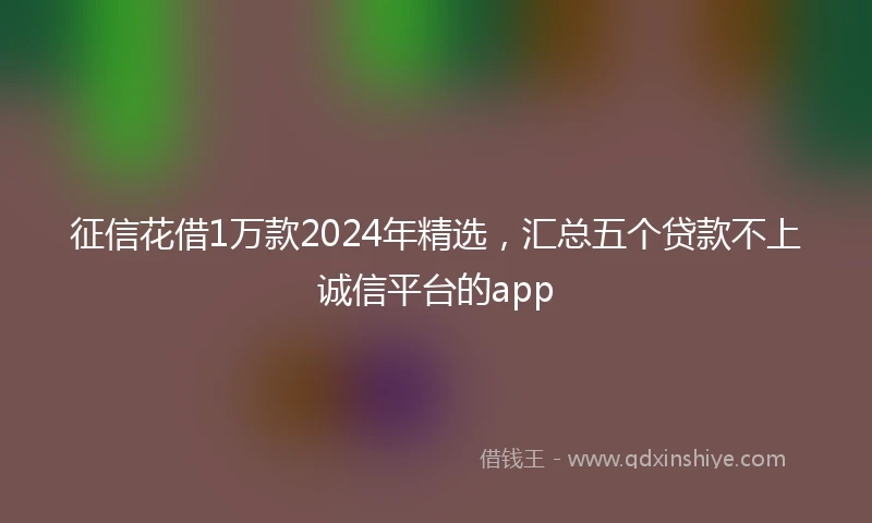 征信花借1万款2024年精选，汇总五个贷款不上诚信平台的app