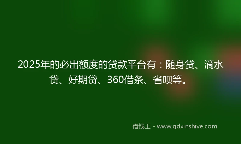 2025年的必出额度的贷款平台有：随身贷、滴水贷、好期贷、360借条、省呗等。