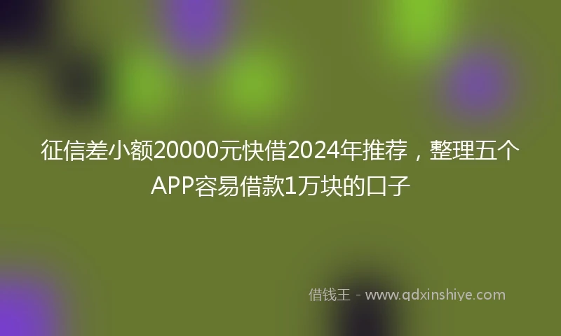 征信差小额20000元快借2024年推荐，整理五个APP容易借款1万块的口子