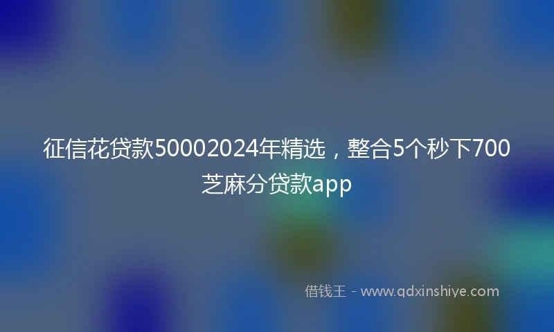 征信花贷款50002024年精选，整合5个秒下700芝麻分贷款app