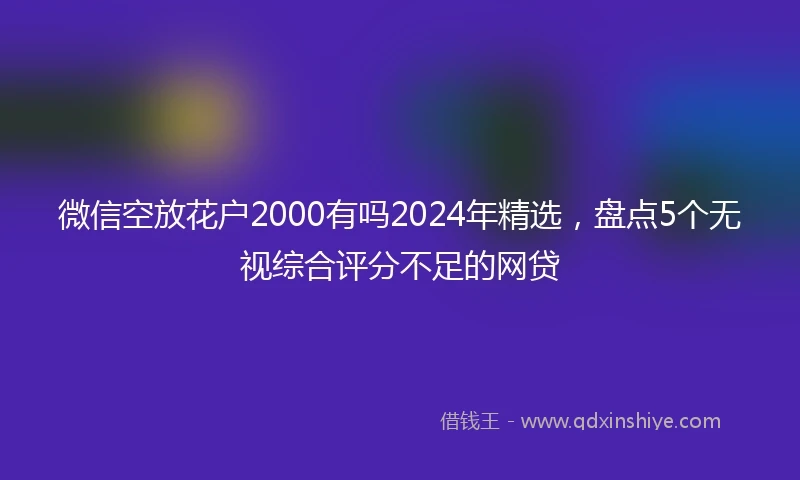 微信空放花户2000有吗2024年精选，盘点5个无视综合评分不足的网贷