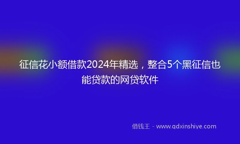 征信花小额借款2024年精选，整合5个黑征信也能贷款的网贷软件