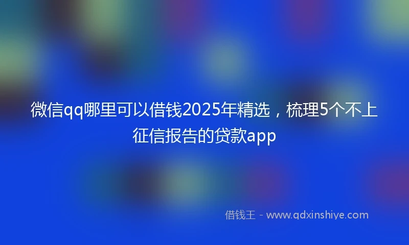 微信qq哪里可以借钱2025年精选，梳理5个不上征信报告的贷款app