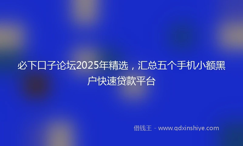 必下口子论坛2025年精选，汇总五个手机小额黑户快速贷款平台
