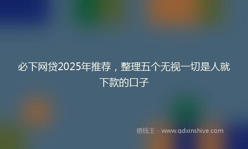 必下网贷2025年推荐，整理五个无视一切是人就下款的口子