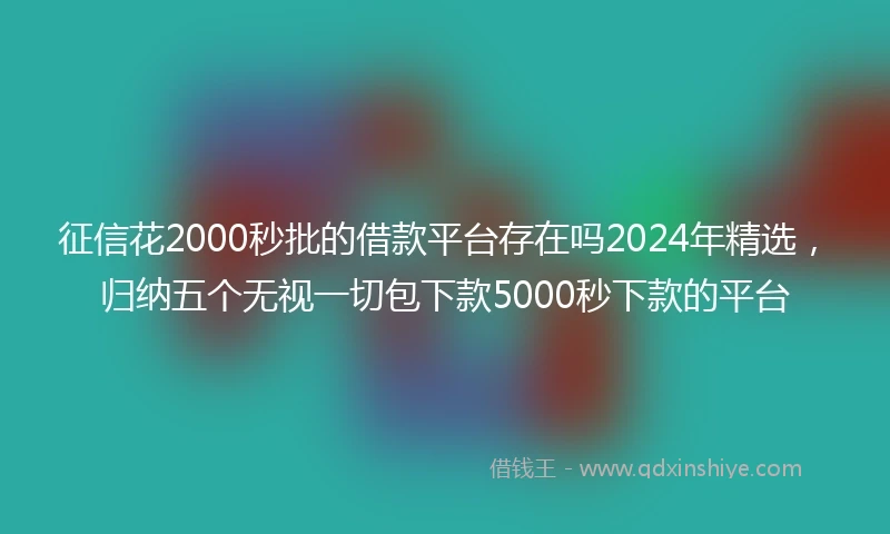 征信花2000秒批的借款平台存在吗2024年精选，归纳五个无视一切包下款5000秒下款的平台