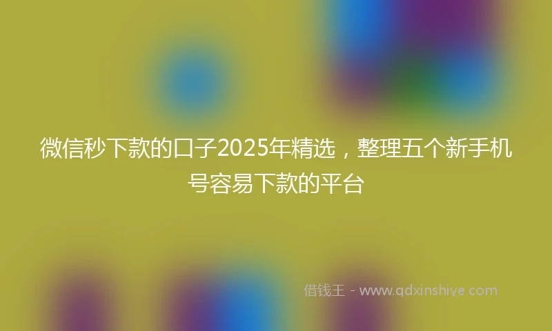 微信秒下款的口子2025年精选，整理五个新手机号容易下款的平台