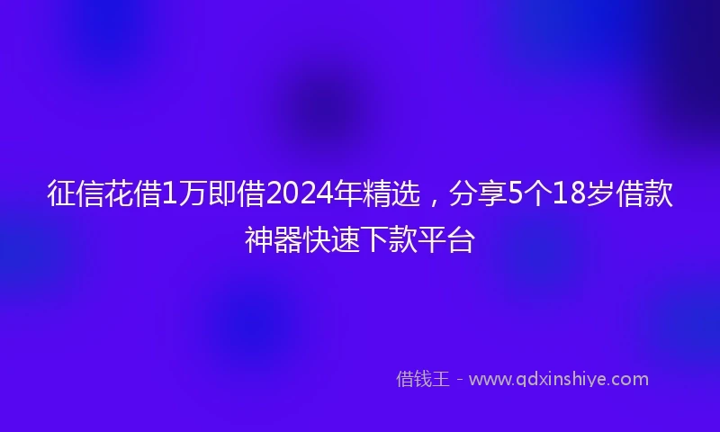 征信花借1万即借2024年精选，分享5个18岁借款神器快速下款平台
