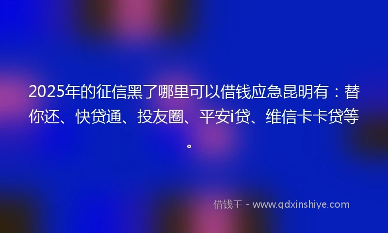 2025年的征信黑了哪里可以借钱应急昆明有：替你还、快贷通、投友圈、平安i贷、维信卡卡贷等。