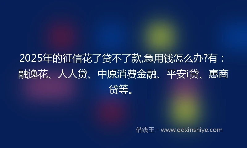 2025年的征信花了贷不了款,急用钱怎么办?有：融逸花、人人贷、中原消费金融、平安i贷、惠商贷等。