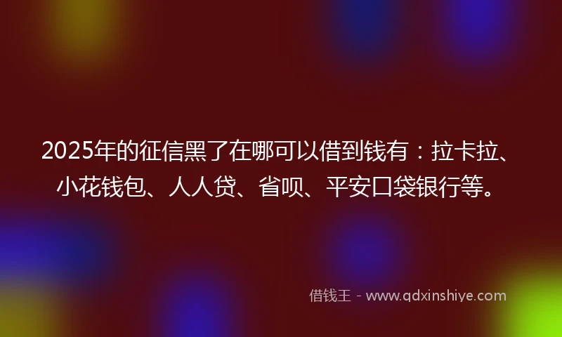2025年的征信黑了在哪可以借到钱有：拉卡拉、小花钱包、人人贷、省呗、平安口袋银行等。