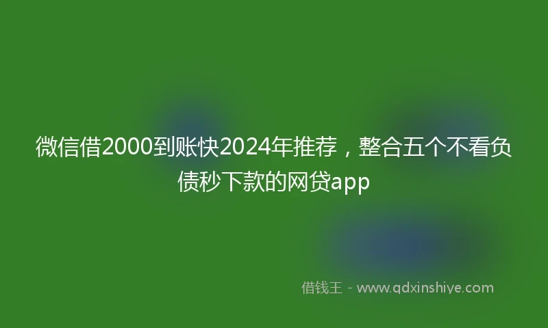 微信借2000到账快2024年推荐，整合五个不看负债秒下款的网贷app