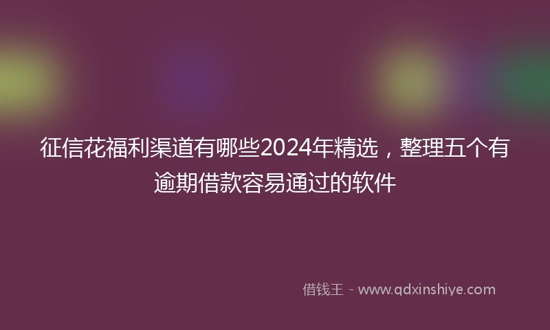 征信花福利渠道有哪些2024年精选，整理五个有逾期借款容易通过的软件