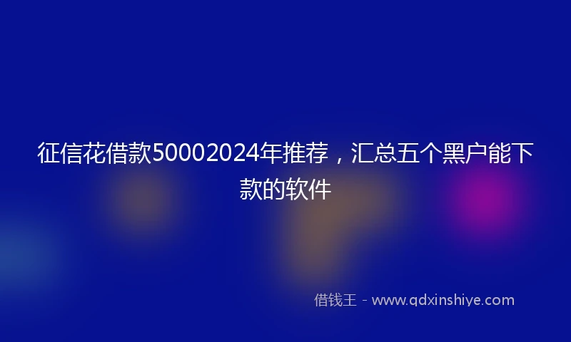 征信花借款50002024年推荐，汇总五个黑户能下款的软件