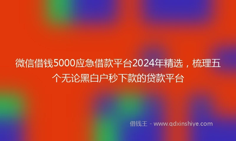 微信借钱5000应急借款平台2024年精选，梳理五个无论黑白户秒下款的贷款平台