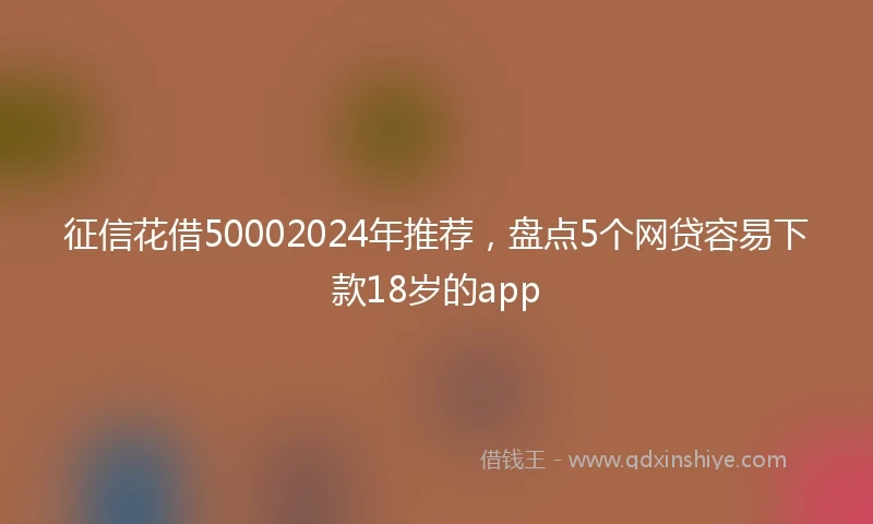 征信花借50002024年推荐，盘点5个网贷容易下款18岁的app