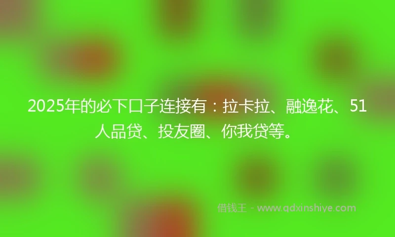 2025年的必下口子连接有：拉卡拉、融逸花、51人品贷、投友圈、你我贷等。
