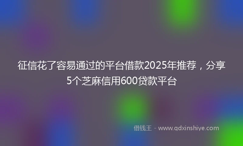 征信花了容易通过的平台借款2025年推荐，分享5个芝麻信用600贷款平台