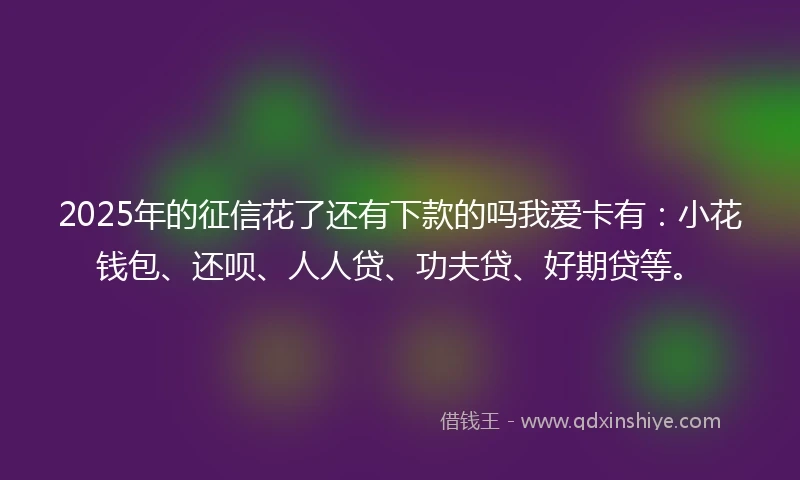 2025年的征信花了还有下款的吗我爱卡有：小花钱包、还呗、人人贷、功夫贷、好期贷等。