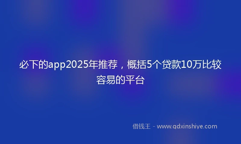 必下的app2025年推荐，概括5个贷款10万比较容易的平台