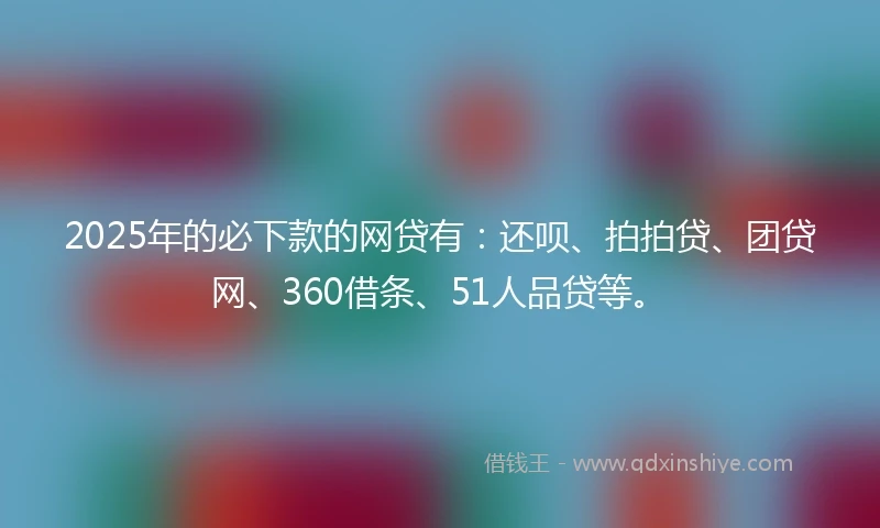2025年的必下款的网贷有：还呗、拍拍贷、团贷网、360借条、51人品贷等。