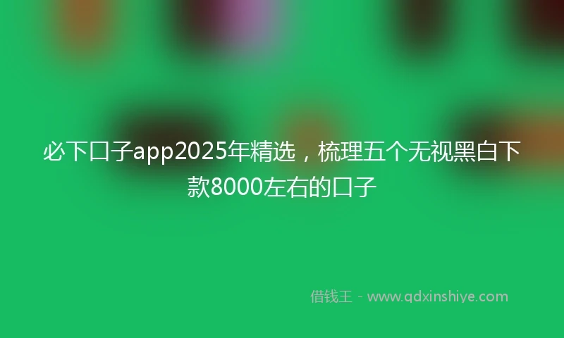 必下口子app2025年精选，梳理五个无视黑白下款8000左右的口子