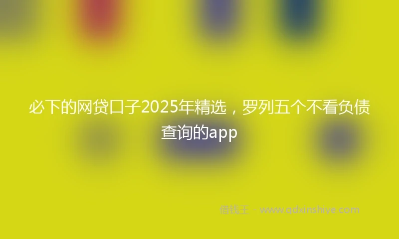 必下的网贷口子2025年精选，罗列五个不看负债查询的app