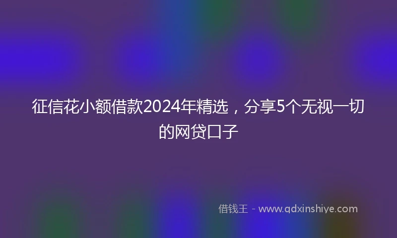 征信花小额借款2024年精选，分享5个无视一切的网贷口子