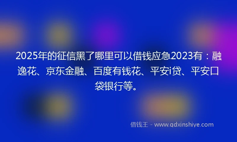 2025年的征信黑了哪里可以借钱应急2023有：融逸花、京东金融、百度有钱花、平安i贷、平安口袋银行等。