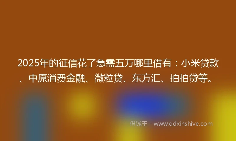2025年的征信花了急需五万哪里借有：小米贷款、中原消费金融、微粒贷、东方汇、拍拍贷等。