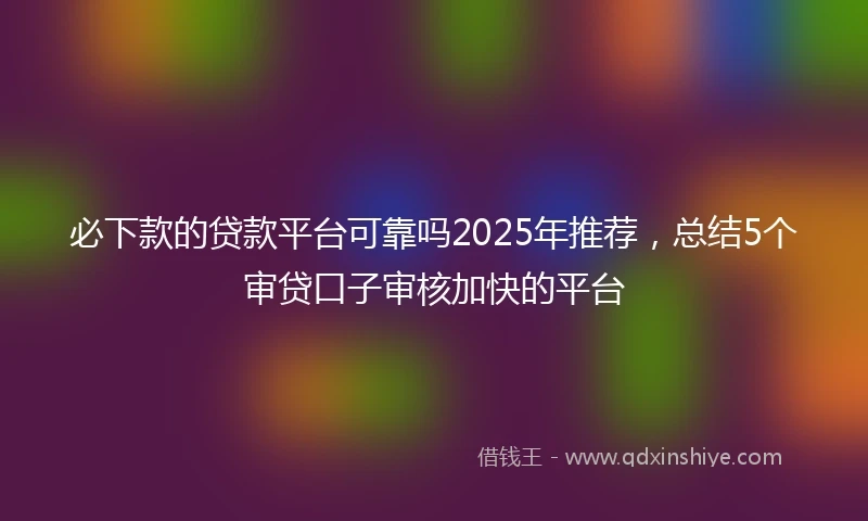 必下款的贷款平台可靠吗2025年推荐，总结5个审贷口子审核加快的平台