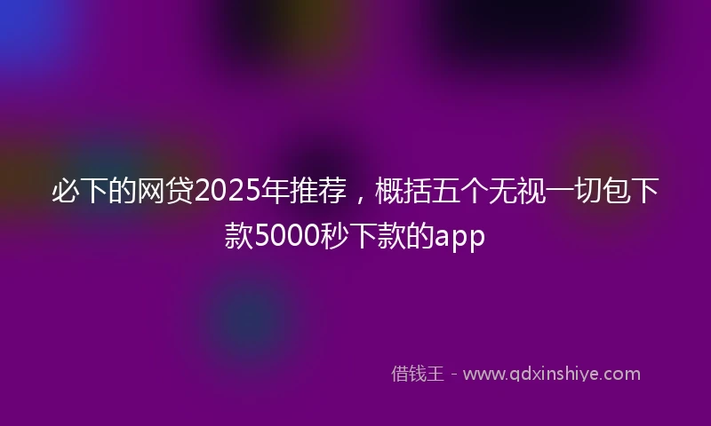 必下的网贷2025年推荐，概括五个无视一切包下款5000秒下款的app