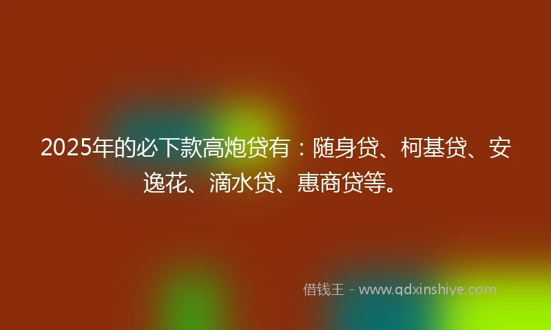 2025年的必下款高炮贷有：随身贷、柯基贷、安逸花、滴水贷、惠商贷等。