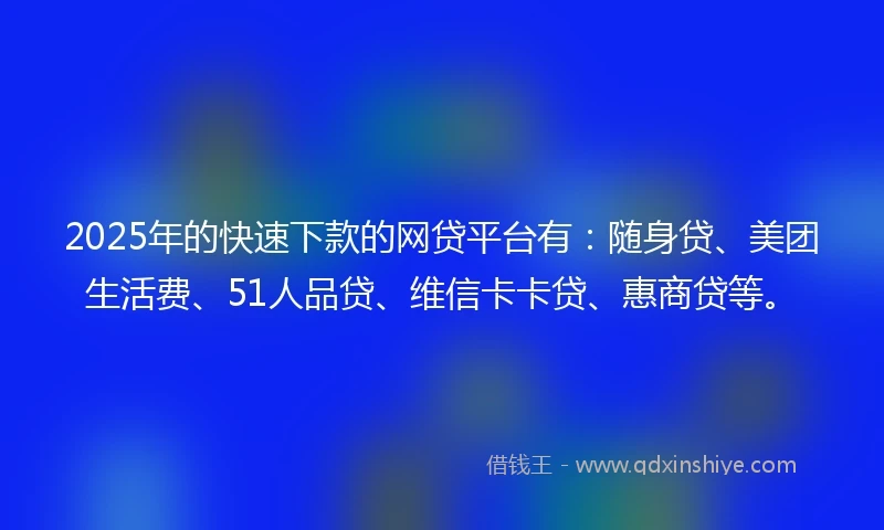 2025年的快速下款的网贷平台有：随身贷、美团生活费、51人品贷、维信卡卡贷、惠商贷等。