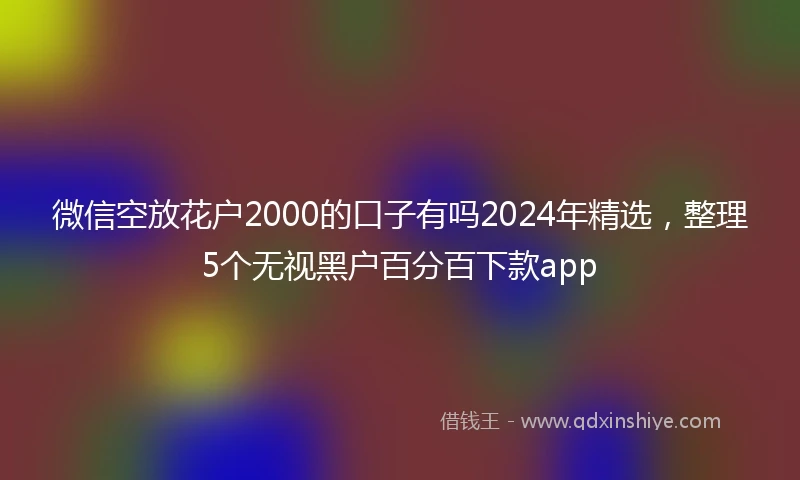 微信空放花户2000的口子有吗2024年精选，整理5个无视黑户百分百下款app