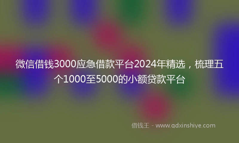 微信借钱3000应急借款平台2024年精选，梳理五个1000至5000的小额贷款平台