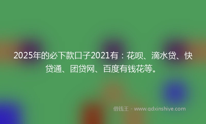 2025年的必下款口子2021有：花呗、滴水贷、快贷通、团贷网、百度有钱花等。