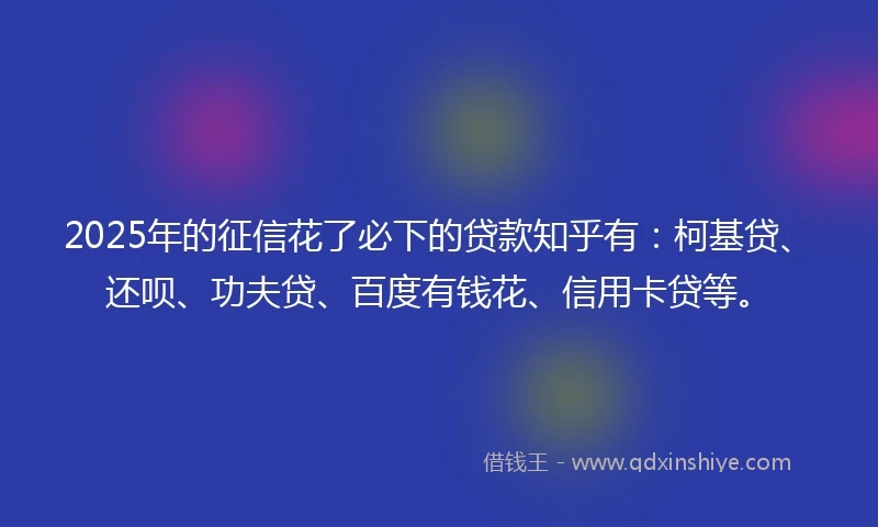 2025年的征信花了必下的贷款知乎有：柯基贷、还呗、功夫贷、百度有钱花、信用卡贷等。