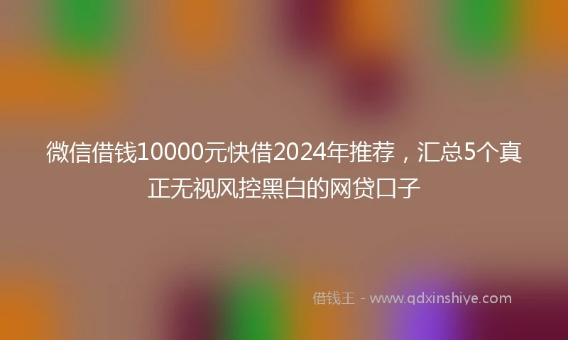 微信借钱10000元快借2024年推荐，汇总5个真正无视风控黑白的网贷口子