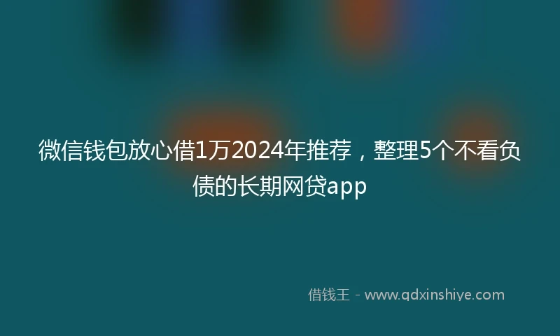 微信钱包放心借1万2024年推荐，整理5个不看负债的长期网贷app