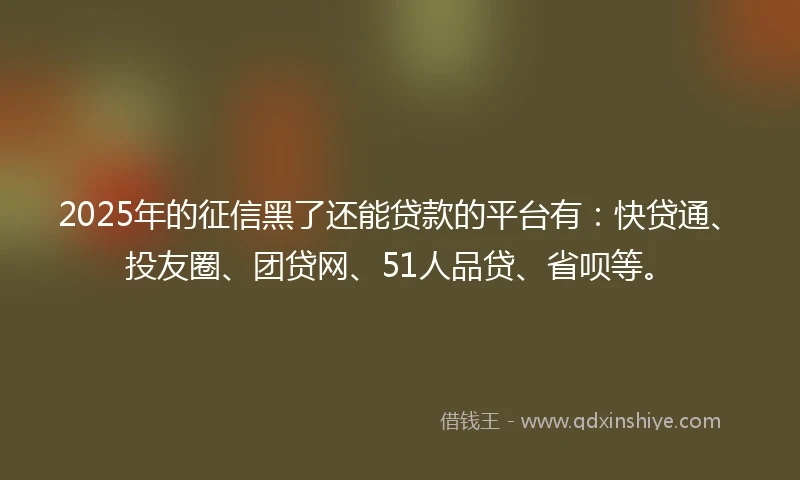 2025年的征信黑了还能贷款的平台有：快贷通、投友圈、团贷网、51人品贷、省呗等。