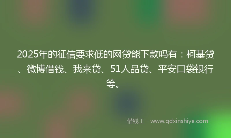 2025年的征信要求低的网贷能下款吗有：柯基贷、微博借钱、我来贷、51人品贷、平安口袋银行等。