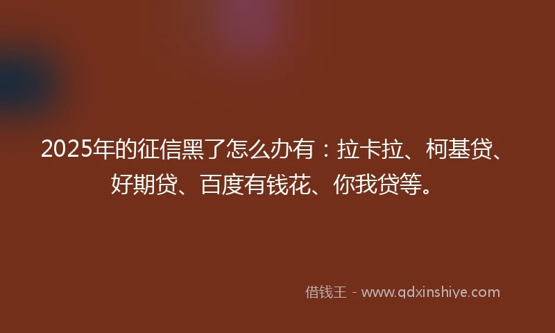 2025年的征信黑了怎么办有：拉卡拉、柯基贷、好期贷、百度有钱花、你我贷等。