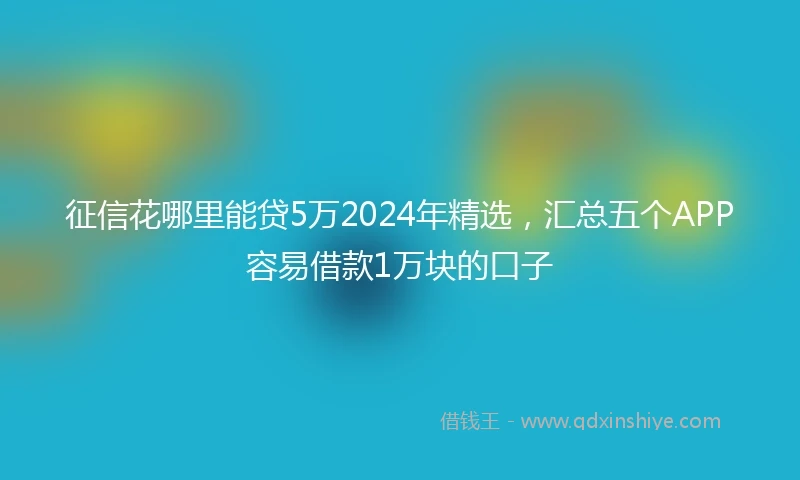 征信花哪里能贷5万2024年精选，汇总五个APP容易借款1万块的口子