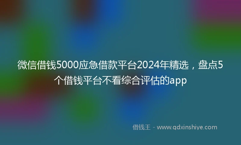 微信借钱5000应急借款平台2024年精选，盘点5个借钱平台不看综合评估的app