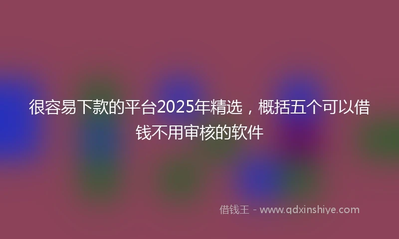很容易下款的平台2025年精选，概括五个可以借钱不用审核的软件