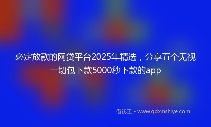 必定放款的网贷平台2025年精选，分享五个无视一切包下款5000秒下款的app