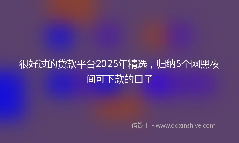 很好过的贷款平台2025年精选，归纳5个网黑夜间可下款的口子