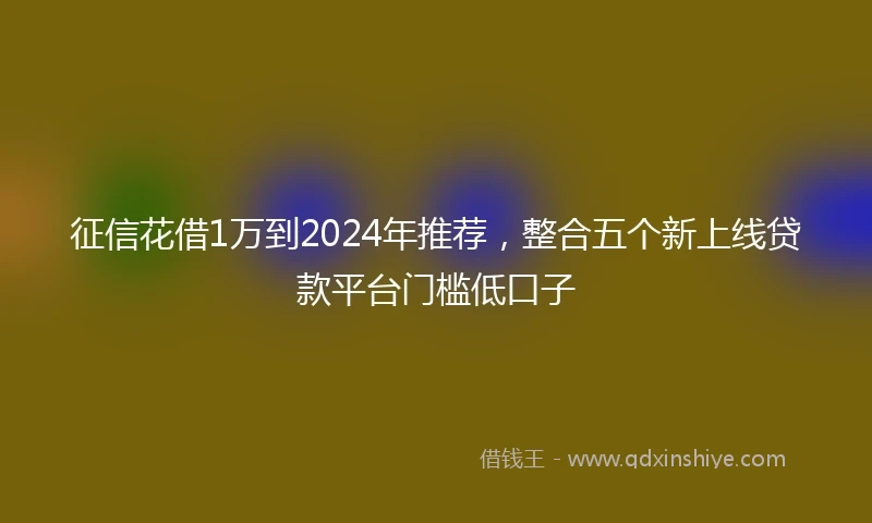 征信花借1万到2024年推荐，整合五个新上线贷款平台门槛低口子